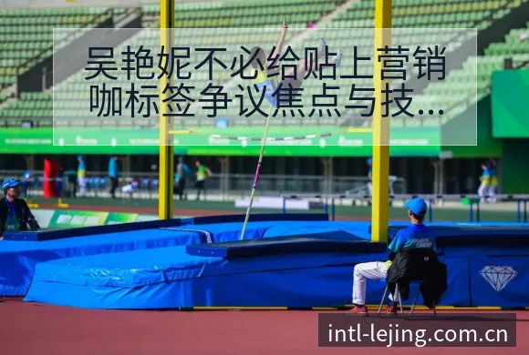 吴艳妮不必给贴上营销咖标签争议焦点与技术特点分析 - 乐竞体育